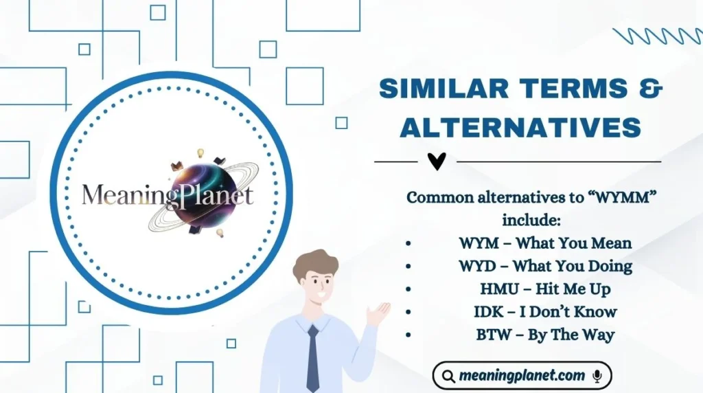 Common alternatives to “WYMM” include:
WYM – What You Mean
WYD – What You Doing
HMU – Hit Me Up
IDK – I Don’t Know
BTW – By The Way
Similar Terms & Alternatives